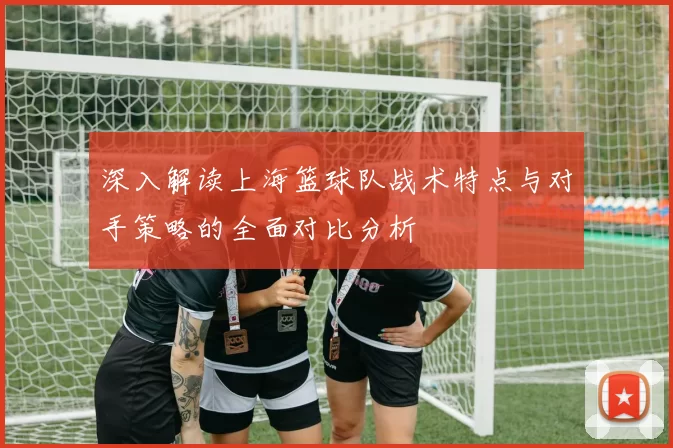 深入解读上海篮球队战术特点与对手策略的全面对比分析