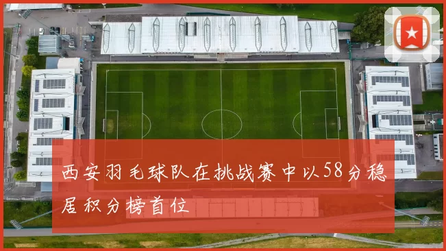 西安羽毛球队在挑战赛中以58分稳居积分榜首位
