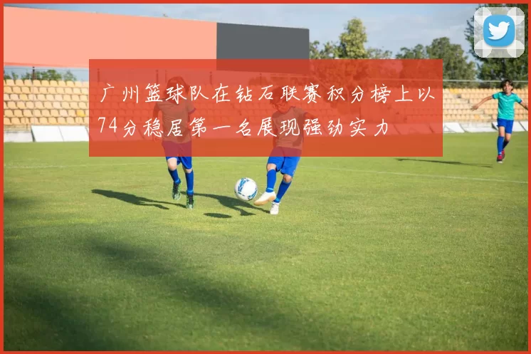 广州篮球队在钻石联赛积分榜上以74分稳居第一名展现强劲实力