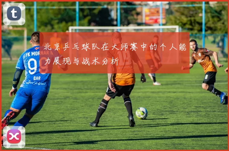 北京乒乓球队在大师赛中的个人能力展现与战术分析