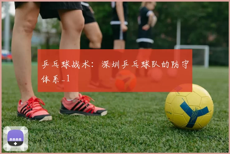 乒乓球战术：深圳乒乓球队的防守体系_1
