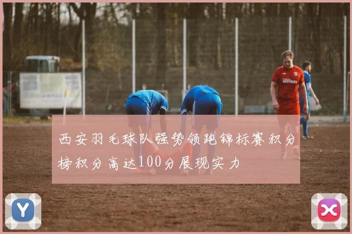 西安羽毛球队强势领跑锦标赛积分榜积分高达100分展现实力