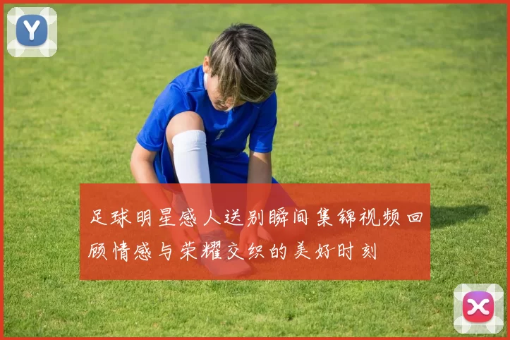 足球明星感人送别瞬间集锦视频回顾情感与荣耀交织的美好时刻