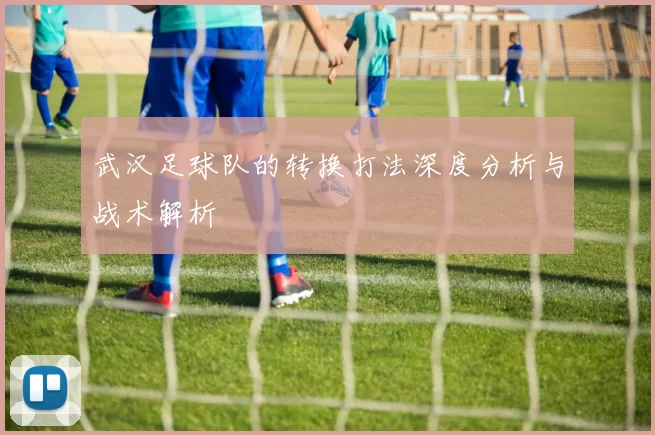 武汉足球队的转换打法深度分析与战术解析