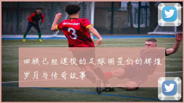 回顾已经退役的足球明星们的辉煌岁月与传奇故事