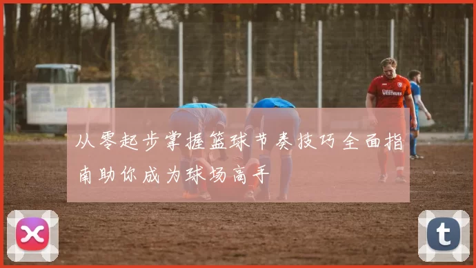 从零起步掌握篮球节奏技巧全面指南助你成为球场高手