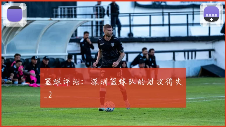 篮球评论：深圳篮球队的进攻得失_2